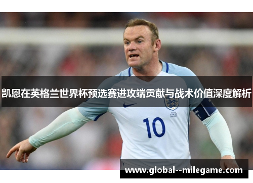 凯恩在英格兰世界杯预选赛进攻端贡献与战术价值深度解析 凯恩在英格兰世界杯预选赛进攻端贡献与战术价值深度解析