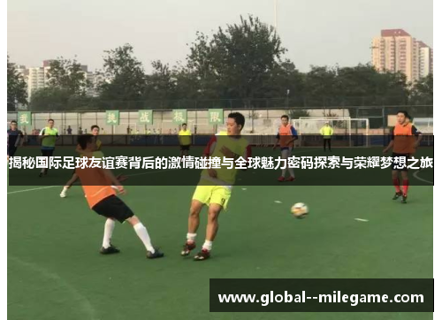 揭秘国际足球友谊赛背后的激情碰撞与全球魅力密码探索与荣耀梦想之旅 揭秘国际足球友谊赛背后的激情碰撞与全球魅力密码探索与荣耀梦想之旅