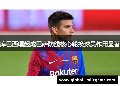 库巴西崛起成巴萨防线核心轮换球员作用显著 库巴西崛起成巴萨防线核心轮换球员作用显著