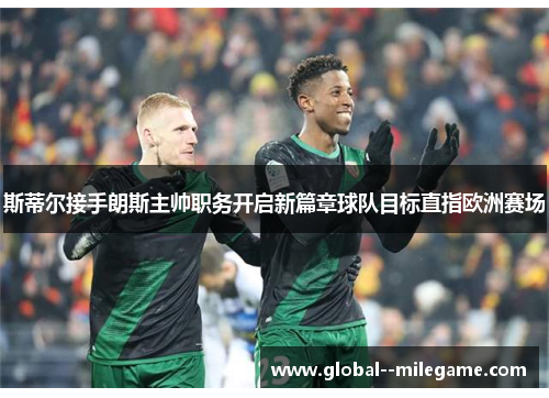 斯蒂尔接手朗斯主帅职务开启新篇章球队目标直指欧洲赛场 斯蒂尔接手朗斯主帅职务开启新篇章球队目标直指欧洲赛场