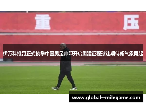 伊万科维奇正式执掌中国男足帅印开启重建征程球迷期待新气象再起 伊万科维奇正式执掌中国男足帅印开启重建征程球迷期待新气象再起